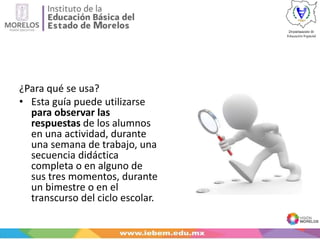 ¿Para qué se usa?
• Esta guía puede utilizarse
para observar las
respuestas de los alumnos
en una actividad, durante
una semana de trabajo, una
secuencia didáctica
completa o en alguno de
sus tres momentos, durante
un bimestre o en el
transcurso del ciclo escolar.
 