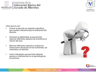 ¿Para qué se usa?
• Centrar la atención en aspectos específicos
que resulten relevantes para la evaluación del
docente.
• Promover la objetividad, ya que permite
observar diferentes aspectos de la dinámica al
interior del aula.
• Observar diferentes aspectos y analizar las
interacciones del grupo con los contenidos, los
materiales y el docente.
• Incluir indicadores que permitan detectar
avances e interferencias en el aprendizaje de
los alumnos.
 