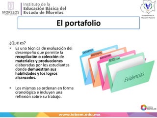 El portafolio
¿Qué es?
• Es una técnica de evaluación del
desempeño que permite la
recopilación o colección de
materiales y producciones
elaboradas por los estudiantes
donde demuestran sus
habilidades y los logros
alcanzados.
• Los mismos se ordenan en forma
cronológica e incluyen una
reflexión sobre su trabajo.
 