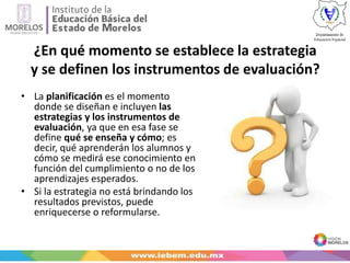 ¿En qué momento se establece la estrategia
y se definen los instrumentos de evaluación?
• La planificación es el momento
donde se diseñan e incluyen las
estrategias y los instrumentos de
evaluación, ya que en esa fase se
define qué se enseña y cómo; es
decir, qué aprenderán los alumnos y
cómo se medirá ese conocimiento en
función del cumplimiento o no de los
aprendizajes esperados.
• Si la estrategia no está brindando los
resultados previstos, puede
enriquecerse o reformularse.
 