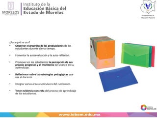 ¿Para qué se usa?
• Observar el progreso de las producciones de los
estudiantes durante cierto tiempo.
• Fomentar la autoevaluación y la auto-reflexión.
• Promover en los estudiantes la percepción de sus
propios progresos y el monitoreo del avance en su
aprendizaje.
• Reflexionar sobre las estrategias pedagógicas que
usa el docente.
• Integrar varias áreas curriculares del currículum.
• Tener evidencia concreta del proceso de aprendizaje
de los estudiantes.
 