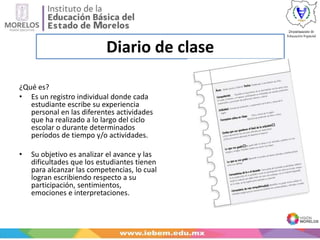 Diario de clase
¿Qué es?
• Es un registro individual donde cada
estudiante escribe su experiencia
personal en las diferentes actividades
que ha realizado a lo largo del ciclo
escolar o durante determinados
períodos de tiempo y/o actividades.
• Su objetivo es analizar el avance y las
dificultades que los estudiantes tienen
para alcanzar las competencias, lo cual
logran escribiendo respecto a su
participación, sentimientos,
emociones e interpretaciones.
 