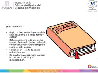 ¿Para qué se usa?
• Registrar la experiencia personal de
cada estudiante a lo largo del ciclo
escolar.
• Reflexionar sobre cada una de las
tareas, planteando dudas, realizando
comentarios y escribiendo sugerencias
sobre las actividades.
• Fomentar en los estudiantes la
autoevaluación.
• Desarrollar procesos cognitivos como
la conciencia del ser y la
metacognición.
 
