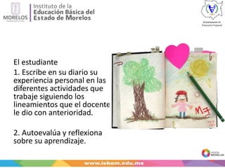 El estudiante
1. Escribe en su diario su
experiencia personal en las
diferentes actividades que
trabaje siguiendo los
lineamientos que el docente
le dio con anterioridad.
2. Autoevalúa y reflexiona
sobre su aprendizaje.
 