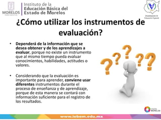 ¿Cómo utilizar los instrumentos de
evaluación?
• Dependerá de la información que se
desea obtener y de los aprendizajes a
evaluar, porque no existe un instrumento
que al mismo tiempo pueda evaluar
conocimientos, habilidades, actitudes o
valores.
• Considerando que la evaluación es
importante para aprender, conviene usar
diferentes instrumentos durante el
proceso de enseñanza y de aprendizaje,
porque de esta manera se contará con
información suficiente para el registro de
los resultados.
 