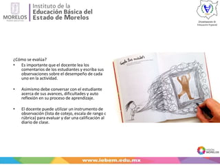¿Cómo se evalúa?
• Es importante que el docente lea los
comentarios de los estudiantes y escriba sus
observaciones sobre el desempeño de cada
uno en la actividad.
• Asimismo debe conversar con el estudiante
acerca de sus avances, dificultades y auto
reflexión en su proceso de aprendizaje.
• El docente puede utilizar un instrumento de
observación (lista de cotejo, escala de rango o
rúbrica) para evaluar y dar una calificación al
diario de clase.
 