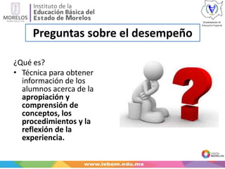Preguntas sobre el desempeño
¿Qué es?
• Técnica para obtener
información de los
alumnos acerca de la
apropiación y
comprensión de
conceptos, los
procedimientos y la
reflexión de la
experiencia.
 