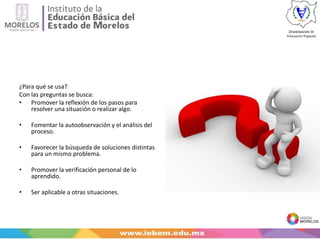 ¿Para qué se usa?
Con las preguntas se busca:
• Promover la reflexión de los pasos para
resolver una situación o realizar algo.
• Fomentar la autoobservación y el análisis del
proceso.
• Favorecer la búsqueda de soluciones distintas
para un mismo problema.
• Promover la verificación personal de lo
aprendido.
• Ser aplicable a otras situaciones.
 