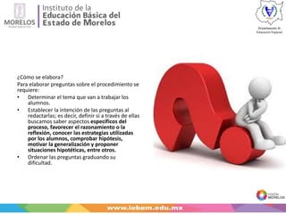 ¿Cómo se elabora?
Para elaborar preguntas sobre el procedimiento se
requiere:
• Determinar el tema que van a trabajar los
alumnos.
• Establecer la intención de las preguntas al
redactarlas; es decir, definir si a través de ellas
buscamos saber aspectos específicos del
proceso, favorecer el razonamiento o la
reflexión, conocer las estrategias utilizadas
por los alumnos, comprobar hipótesis,
motivar la generalización y proponer
situaciones hipotéticas, entre otros.
• Ordenar las preguntas graduando su
dificultad.
 