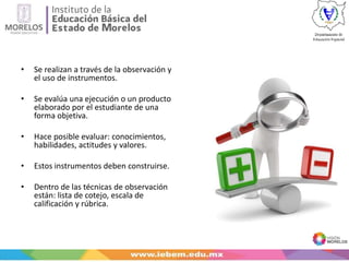 • Se realizan a través de la observación y
el uso de instrumentos.
• Se evalúa una ejecución o un producto
elaborado por el estudiante de una
forma objetiva.
• Hace posible evaluar: conocimientos,
habilidades, actitudes y valores.
• Estos instrumentos deben construirse.
• Dentro de las técnicas de observación
están: lista de cotejo, escala de
calificación y rúbrica.
 