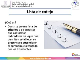 Lista de cotejo
¿Qué es?
• Consiste en una lista de
criterios o de aspectos
que conforman
indicadores de logro que
permiten establecer su
presencia o ausencia en
el aprendizaje alcanzado
por los estudiantes.
 