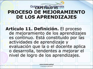 CAPÍTULO VI
PROCESO DE MEJORAMIENTO
DE LOS APRENDIZAJES
Artículo 11. Definición. El proceso
de mejoramiento de los aprendizajes
es continuo. Está constituido por las
actividades de aprendizaje y
evaluación que la o el docente aplica
o desarrolla, tendentes a mejorar el
nivel de logro de los aprendizajes.
 