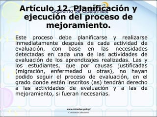 Artículo 12. Planificación yArtículo 12. Planificación y
ejecución del proceso deejecución del proceso de
mejoramiento.mejoramiento.
Este proceso debe planificarse y realizarse
inmediatamente después de cada actividad de
evaluación, con base en las necesidades
detectadas en cada una de las actividades de
evaluación de los aprendizajes realizadas. Las y
los estudiantes, que por causas justificadas
(migración, enfermedad u otras), no hayan
podido seguir el proceso de evaluación, en el
grado donde están inscritos (as) tendrán derecho
a las actividades de evaluación y a las de
mejoramiento, si fueran necesarias.
 