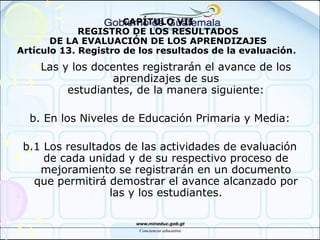 CAPÍTULO VII
REGISTRO DE LOS RESULTADOS
DE LA EVALUACIÓN DE LOS APRENDIZAJES
Artículo 13. Registro de los resultados de la evaluación.
Las y los docentes registrarán el avance de los
aprendizajes de sus
estudiantes, de la manera siguiente:
b. En los Niveles de Educación Primaria y Media:
b.1 Los resultados de las actividades de evaluación
de cada unidad y de su respectivo proceso de
mejoramiento se registrarán en un documento
que permitirá demostrar el avance alcanzado por
las y los estudiantes.
 