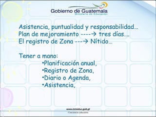 Asistencia, puntualidad y responsabilidad…
Plan de mejoramiento ---- tres días….
El registro de Zona --- Nítido…
Tener a mano:
•Planificación anual,
•Registro de Zona,
•Diario o Agenda,
•Asistencia,
 