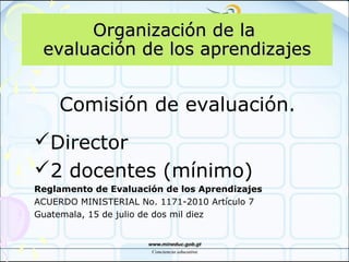 Organización de laOrganización de la
evaluación de los aprendizajesevaluación de los aprendizajes
Comisión de evaluación.
Director
2 docentes (mínimo)
Reglamento de Evaluación de los Aprendizajes
ACUERDO MINISTERIAL No. 1171-2010 Artículo 7
Guatemala, 15 de julio de dos mil diez
 