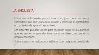 LA ENCUESTA
• El módulo de Encuestas proporciona un conjunto de instrumentos
verificables que son útiles para evaluar y estimular el aprendizaje
en contextos de aprendizaje en línea.
• Los docentes pueden usarlas para recopilar datos de los alumnos
que les ayuden a aprender tanto sobre su clase como sobre su
propia enseñanza.
• Son encuestas formalizadas y estándar, con preguntas cerrada de
y
 