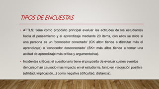 TIPOS DE ENCUESTAS
• ATTLS: tiene como propósito principal evaluar las actitudes de los estudiantes
hacia el pensamiento y el aprendizaje mediante 20 ítems, con ellos se mide si
una persona es un 'conocedor conectado' (CK alto= tiende a disfrutar más el
aprendizaje) o 'conocedor desconectado' (SK= más altos tiende a tomar una
actitud de aprendizaje más crítica y argumentativa).
• Incidentes críticos: el cuestionario tiene el propósito de evaluar cuales eventos
del curso han causado mas impacto en el estudiante, tanto en valoración positiva
(utilidad, implicación,..) como negativa (dificultad, distancia).
 