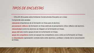 TIPOS DE ENCUESTAS
• COLLES (Encuesta sobre Ambiente Constructivista Educativo en Línea)
Comprende seis escalas:
relevancia (importancia de la formación en línea para el alumno),
pensamiento reflexivo (la formación en línea estimula el pensamiento crítico reflexivo del alumno),
interactividad (como los alumnos se integran en la formación en línea),
apoyo del tutor (como apoya el tutor en la formación en línea),
apoyo de compañeros (como se apoyan los compañeros unos a otros en la formación en línea)
e interpretación (apreciación correcta tanto entre alumnos y profesor a través de la comunicación
en línea).
 