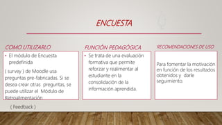 FUNCIÓN PEDAGÓGICA
• Se trata de una evaluación
formativa que permite
reforzar y realimentar al
estudiante en la
consolidación de la
información aprendida.
ENCUESTA
COMO UTILIZARLO
• El módulo de Encuesta
predefinida
( survey ) de Moodle usa
preguntas pre-fabricadas. Si se
desea crear otras preguntas, se
puede utilizar el Módulo de
Retroalimentación
( Feedback )
RECOMENDACIONES DE USO
Para fomentar la motivación
en función de los resultados
obtenidos y darle
seguimiento.
 