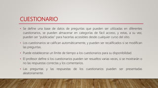 CUESTIONARIO
• Se define una base de datos de preguntas que pueden ser utilizadas en diferentes
cuestionarios, se pueden almacenar en categorías de fácil acceso, y estas, a su vez,
pueden ser "publicadas" para hacerlas accesibles desde cualquier curso del sitio.
• Los cuestionarios se califican automáticamente, y pueden ser recalificados si se modifican
las preguntas.
• Puede establecerse un límite de tiempo a los cuestionarios para su disponibilidad.
• El profesor define si los cuestionarios pueden ser resueltos varias veces, si se mostrarán o
no las respuestas correctas y los comentarios.
• Las preguntas y las respuestas de los cuestionarios pueden ser presentadas
aleatoriamente.
 