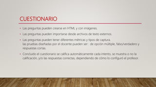 CUESTIONARIO
• Las preguntas pueden crearse en HTML y con imágenes.
• Las preguntas pueden importarse desde archivos de texto externos.
• Las preguntas pueden tener diferentes métricas y tipos de captura.
las pruebas diseñadas por el docente pueden ser: de opción múltiple, falso/verdadero y
respuestas cortas.
• Concluido el cuestionario se califica automáticamente cada intento, se muestra o no la
calificación, y/o las respuestas correctas, dependiendo de cómo lo configuró el profesor.
 