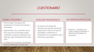 FUNCIÓN PEDAGÓGICA
• Se trata de una evaluación
formativa que permite monitorear,
diagnosticar y reforzar el resto de
actividades y realimentar al
estudiante en la consolidación de la
información aprendida.
CUESTIONARIO
COMO UTILIZARLO
• Permite seguir el progreso del
estudiante en el proceso de estudio y
aprendizaje.
• Adjuntándolo a los contenidos de un
tema para que el estudiante puede
contestarlo y, según la calificación que
obtenga, sabe inmediatamente lo que
tiene.
• El módulo de Cuestionario de Moodle
reúne los elementos de seguridad
necesario para utilizarlo en un examen
certificativo.
RECOMENDACIONES DE USO
• Puede ser diseñado para
sustituir algunos exámenes o
diferentes actividades de
evaluación.
 