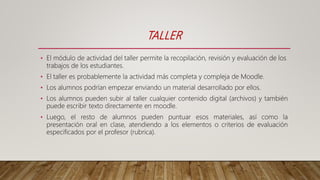 TALLER
• El módulo de actividad del taller permite la recopilación, revisión y evaluación de los
trabajos de los estudiantes.
• El taller es probablemente la actividad más completa y compleja de Moodle.
• Los alumnos podrían empezar enviando un material desarrollado por ellos.
• Los alumnos pueden subir al taller cualquier contenido digital (archivos) y también
puede escribir texto directamente en moodle.
• Luego, el resto de alumnos pueden puntuar esos materiales, así como la
presentación oral en clase, atendiendo a los elementos o criterios de evaluación
especificados por el profesor (rubrica).
 