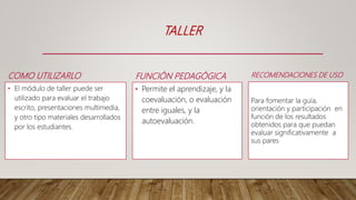 FUNCIÓN PEDAGÓGICA
• Permite el aprendizaje, y la
coevaluación, o evaluación
entre iguales, y la
autoevaluación.
TALLER
COMO UTILIZARLO
• El módulo de taller puede ser
utilizado para evaluar el trabajo
escrito, presentaciones multimedia,
y otro tipo materiales desarrollados
por los estudiantes.
RECOMENDACIONES DE USO
Para fomentar la guía,
orientación y participación en
función de los resultados
obtenidos para que puedan
evaluar significativamente a
sus pares
 