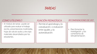 FUNCIÓN PEDAGÓGICA
• Permite el aprendizaje y la
coevaluación, o evaluación
entre iguales, y la
autoevaluación.
TAREAS
COMO UTILIZARLO
• El módulo de tareas puede ser
utilizado para evaluar el trabajo
escrito, presentaciones multimedia,
hojas de calculo audio y otro tipo
materiales desarrollados por los
estudiantes.
RECOMENDACIONES DE USO
• Para fomentar la
investigación y los
comentarios de
retroalimentación.
 