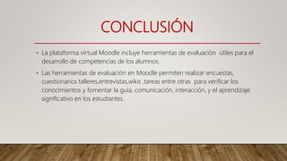 CONCLUSIÓN
• La plataforma virtual Moodle incluye herramientas de evaluación útiles para el
desarrollo de competencias de los alumnos.
• Las herramientas de evaluación en Moodle permiten realizar encuestas,
cuestionarios talleres,entrevistas,wikis ,tareas entre otras para verificar los
conocimientos y fomentar la guía, comunicación, interacción, y el aprendizaje
significativo en los estudiantes.
 
