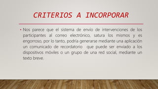 CRITERIOS A INCORPORAR
• Nos parece que el sistema de envío de intervenciones de los
participantes al correo electrónico, satura los mismos y es
engorroso, por lo tanto, podría generarse mediante una aplicación
un comunicado de recordatorio que puede ser enviado a los
dispositivos móviles o un grupo de una red social, mediante un
texto breve.
 