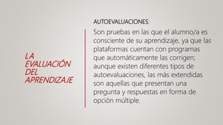LA
EVALUACIÓN
DEL
APRENDIZAJE
AUTOEVALUACIONES:
Son pruebas en las que el alumno/a es
consciente de su aprendizaje, ya que las
plataformas cuentan con programas
que automáticamente las corrigen;
aunque existen diferentes tipos de
autoevaluaciones, las más extendidas
son aquellas que presentan una
pregunta y respuestas en forma de
opción múltiple.
 
