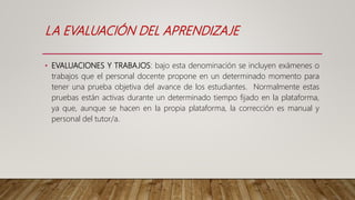 LA EVALUACIÓN DEL APRENDIZAJE
• EVALUACIONES Y TRABAJOS: bajo esta denominación se incluyen exámenes o
trabajos que el personal docente propone en un determinado momento para
tener una prueba objetiva del avance de los estudiantes. Normalmente estas
pruebas están activas durante un determinado tiempo fijado en la plataforma,
ya que, aunque se hacen en la propia plataforma, la corrección es manual y
personal del tutor/a.
 