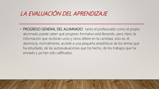 LA EVALUACIÓN DEL APRENDIZAJE
• PROGRESO GENERAL DEL ALUMNADO: tanto el profesorado como el propio
alumnado puede saber qué progreso formativo está llevando, pero claro, la
información que recibirán unos y otros difiere en la cantidad, esto es, el
alumno/a, normalmente, accede a una pequeña estadísticas de los temas que
ha estudiado, de las autoevaluaciones que ha hecho, de los trabajos que ha
enviado y ya han sido calificados
 