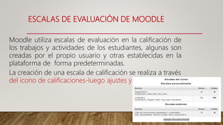 ESCALAS DE EVALUACIÓN DE MOODLE
Moodle utiliza escalas de evaluación en la calificación de
los trabajos y actividades de los estudiantes, algunas son
creadas por el propio usuario y otras establecidas en la
plataforma de forma predeterminadas.
La creación de una escala de calificación se realiza a través
del icono de calificaciones-luego ajustes y escalas
 