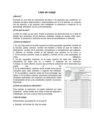 Lista de cotejo
¿Qué es?
Consiste en una lista de indicadores de logro o de aspectos que conforman un
indicador de logro determinados y seleccionados por el y la docente, en conjunto
con los alumnos y las alumnas para establecer su presencia o ausencia en el
aprendizaje alcanzado por los y las estudiantes.
¿Para qué se usa?
La lista de cotejo se usa para: Anotar el producto de observaciones en el aula de
distinto tipo: productos de los alumnos, actitudes, trabajo en equipo, entre otros.
Verificar la presencia o ausencia de una serie de características o atributos.
¿Cómo se elabora?
1. En una hoja anote en la parte superior los datos generales siguientes: nombre de
la escuela, grado, sección, nombre del maestro y fecha en que se realiza la
observación, nombre de la actividad, competencia o competencias que evaluará.
2. Elabore un formato similar al del ejemplo que aparece en el inciso e.
3. En la primera columna anote el apellido y nombre de los y las estudiantes en
orden alfabético.
4. En las siguientes columnas en la parte superior de cada una, anote los
indicadores de logro que va a evaluar o aspectos de un indicador.
5. Incluya en cada columna el juicio que permita la evaluación de lo observado que
puede ser si - no.
6. En la antepenúltima columna anote el total de los juicios
marcados para cada indicador o aspecto del indicador.
7. En la penúltima columna anote de Si el porcentaje que
obtuvo. 8. En la última columna escriba los comentarios que
considere pertinentes con respecto a la observación sobre
el desempeño de los y las estudiantes durante el proceso.
(Opcional)
¿Cómo se calcula la valoración?
Para calcular la valoración, el punteo obtenido por cada
estudiante, divida el total de si entre el total de aspectos y
multiplíquelo por cien y eso le dará el porcentaje.
Lista de cotejo
Herramientas de evaluación en el aula18
e. Ejemplo de formato de lista de cotejo
 