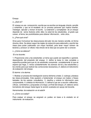 Ensayo
a. ¿Qué es?
El ensayo es una composición escrita que se escribe con lenguaje directo, sencillo
y coherente y que es el resultado de un proceso personal que implica diseñar,
investigar, ejecutar y revisar el escrito. La extensión y complejidad de un ensayo
depende de varios factores entre ellos: la edad de los estudiantes, el grado que
cursan, el tema, las posibilidades para obtener información, entre otros.
b. ¿Para qué sirve?
Sirve para: Comunicar las ideas propias del autor de una manera sencilla, en forma
directa y libre. Se deben seguir las reglas de redacción para elaborarlo y escribir las
ideas para poder publicarlas con mayor facilidad, para tener mayor número de
lectores y producir un efecto más directo de la idea que se quiere dar a conocer.
c. ¿Cómo se elabora?
El o la docente:
1. Proporciona a los y las estudiantes un tema que puede ser específico o general,
dependiendo del propósito del ensayo, 2. define la tarea lo más completa y
especifica posible para que el y la estudiante comprenda completamente lo que se
espera que haga, 3. revisa constantemente los avances de los y las estudiantes y
los orienta para que realicen las correcciones necesarias y 4. elabora el instrumento
de evaluación del ensayo.
El alumno o la alumna:
1. Realiza un proceso de investigación acerca del tema a tratar, 2. subraya y destaca
las ideas principales. Esto ayudará a fundamentar el ensayo con textos o frases
textuales de los autores consultados, 3. clasifica y ordena la información para
comprenderla, 4. sintetiza la información, 5. define lo que van a escribir: reflexiones,
críticas, comentarios y propuestas a lo largo y al final del ensayo y 6. elabora varios
borradores del ensayo hasta lograr la versión acabada con apoyo del docente.
Herramientas de evaluación en el aula34
d. ¿Cómo se evalúa?
Para evaluar el ensayo se asignará un punteo en base a lo anotado en el
instrumento de evaluación.
 