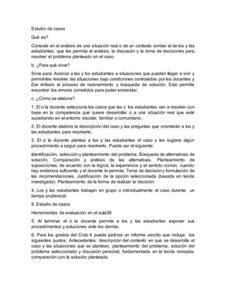Estudio de casos
Qué es?
Consiste en el análisis de una situación real o de un contexto similar al de los y las
estudiantes, que les permita el análisis, la discusión y la toma de decisiones para
resolver el problema planteado en el caso.
b. ¿Para qué sirve?
Sirve para: Acercar a las y los estudiantes a situaciones que pueden llegar a vivir y
permitirles resolver las situaciones bajo condiciones controladas por los docentes y
Dar énfasis al proceso de razonamiento y búsqueda de solución. Esto permite
encontrar los errores cometidos para poder enmendar.
c. ¿Cómo se elabora?
1. El o la docente selecciona los casos que las y los estudiantes van a resolver con
base en la competencia que quiere desarrollar o a una situación real que esté
sucediendo en el entorno escolar, familiar o comunitario.
2. El docente elabora la descripción del caso y las preguntas que orientarán a los y
las estudiantes para resolverlo.
3. El o la docente plantea a los y las estudiantes el caso y les sugiere algún
procedimiento a seguir para resolverlo. Puede ser el siguiente:
Identificación, selección y planteamiento del problema. Búsqueda de alternativas de
solución. Comparación y análisis de las alternativas. Planteamiento de
suposiciones, de acuerdo con la lógica, la experiencia y el sentido común, cuando
hay evidencia suficiente y el docente lo permita. Toma de decisión y formulación de
las recomendaciones. Justificación de la opción seleccionada (basada en teoría
investigada). Planteamiento de la forma de realizar la decisión.
4. Los y las estudiantes trabajan en grupo o individualmente el caso durante un
tiempo prudencial.
9. Estudio de casos
Herramientas de evaluación en el aula36
5. Al terminar el o la docente permite a los y las estudiantes exponer sus
procedimientos y soluciones ante los demás.
6. Para los grados del Ciclo II puede pedirse un informe escrito que incluya los
siguientes puntos: Antecedentes: descripción del contexto en que se desarrolla el
caso y las situaciones que se plantean, planteamiento del problema, solución del
problema seleccionado y discusión personal, fundamentada en la teoría revisada,
comparación con la solución planteada.
 