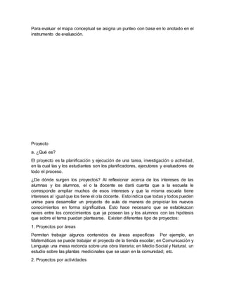 Para evaluar el mapa conceptual se asigna un punteo con base en lo anotado en el
instrumento de evaluación.
Proyecto
a. ¿Qué es?
El proyecto es la planificación y ejecución de una tarea, investigación o actividad,
en la cual las y los estudiantes son los planificadores, ejecutores y evaluadores de
todo el proceso.
¿De dónde surgen los proyectos? Al reflexionar acerca de los intereses de las
alumnas y los alumnos, el o la docente se dará cuenta que a la escuela le
corresponde ampliar muchos de esos intereses y que la misma escuela tiene
intereses al igual que los tiene el o la docente. Esto indica que todas y todos pueden
unirse para desarrollar un proyecto de aula de manera de propiciar los nuevos
conocimientos en forma significativa. Esto hace necesario que se establezcan
nexos entre los conocimientos que ya poseen las y los alumnos con las hipótesis
que sobre el tema puedan plantearse. Existen diferentes tipo de proyectos:
1. Proyectos por áreas
Permiten trabajar algunos contenidos de áreas específicas Por ejemplo, en
Matemáticas se puede trabajar el proyecto de la tienda escolar; en Comunicación y
Lenguaje una mesa redonda sobre una obra literaria; en Medio Social y Natural, un
estudio sobre las plantas medicinales que se usan en la comunidad; etc.
2. Proyectos por actividades
 