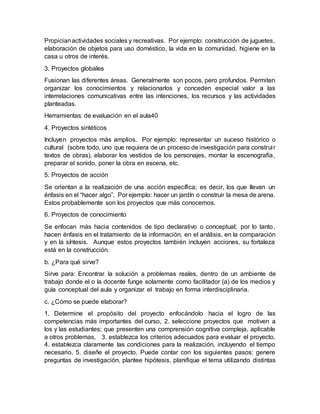 Propicianactividades sociales y recreativas. Por ejemplo: construcción de juguetes,
elaboración de objetos para uso doméstico, la vida en la comunidad, higiene en la
casa u otros de interés.
3. Proyectos globales
Fusionan las diferentes áreas. Generalmente son pocos, pero profundos. Permiten
organizar los conocimientos y relacionarlos y conceden especial valor a las
interrelaciones comunicativas entre las intenciones, los recursos y las actividades
planteadas.
Herramientas de evaluación en el aula40
4. Proyectos sintéticos
Incluyen proyectos más amplios. Por ejemplo: representar un suceso histórico o
cultural (sobre todo, uno que requiera de un proceso de investigación para construir
textos de obras), elaborar los vestidos de los personajes, montar la escenografía,
preparar el sonido, poner la obra en escena, etc.
5. Proyectos de acción
Se orientan a la realización de una acción específica; es decir, los que llevan un
énfasis en el “hacer algo”. Por ejemplo: hacer un jardín o construir la mesa de arena.
Estos probablemente son los proyectos que más conocemos.
6. Proyectos de conocimiento
Se enfocan más hacia contenidos de tipo declarativo o conceptual; por lo tanto,
hacen énfasis en el tratamiento de la información, en el análisis, en la comparación
y en la síntesis. Aunque estos proyectos también incluyen acciones, su fortaleza
está en la construcción.
b. ¿Para qué sirve?
Sirve para: Encontrar la solución a problemas reales, dentro de un ambiente de
trabajo donde el o la docente funge solamente como facilitador (a) de los medios y
guía conceptual del aula y organizar el trabajo en forma interdisciplinaria.
c. ¿Cómo se puede elaborar?
1. Determine el propósito del proyecto enfocándolo hacia el logro de las
competencias más importantes del curso, 2. seleccione proyectos que motiven a
los y las estudiantes; que presenten una comprensión cognitiva compleja, aplicable
a otros problemas, 3. establezca los criterios adecuados para evaluar el proyecto,
4. establezca claramente las condiciones para la realización, incluyendo el tiempo
necesario, 5. diseñe el proyecto. Puede contar con los siguientes pasos: genere
preguntas de investigación, plantee hipótesis, planifique el tema utilizando distintas
 