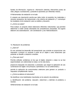 fuentes de información, organice la información obtenida, intercambie puntos de
vista y llegue a conclusiones y presente lo aprendido por diferentes medios.
41Herramientas de evaluación en el aula
6. prepare una descripción escrita que debe incluir el propósito, los materiales y
recursos necesarios, las instrucciones y los criterios de evaluación y 7. comunique
los resultados de la evaluación para su análisis y discusión.
d. ¿Cómo se evalúa?
Para evaluar un proyecto deben elaborarse diferentes instrumentos que permitan
determinar si están siendo alcanzadas las competencias propuestas. Se sugiere
elaborar una autoevaluación, una coevaluación y una heteroevaluación.
12. Resolución de problemas
a. ¿Qué es?
Es una actividad de desarrollo del pensamiento que consiste en proporcionar una
respuesta o producir un producto a partir de un objeto o unas situaciones que
presenta un desafío o situación a resolver.
b. ¿Para qué sirve?
Permite enfrentar problemas en los que el objeto, situación o clase no se han
experimentado con anterioridad en clase o en la vida diaria,
propicia la búsqueda de soluciones o productos que exigen la aplicación de una
combinación de reglas o de principios, aprendidos o no con anterioridad y
permite la aplicación de conocimientos anteriores para generar un producto o
respuesta completamente nuevos.
c. ¿Cómo se elabora el instrumento?
Se identifican cinco habilidades importantes en la solución de problemas:
a. Identificación del problema: descubrir, determinar y delimitar el problema a
resolver,
45Herramientas de evaluación en el aula
 