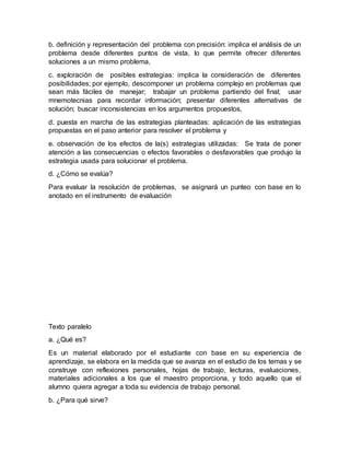 b. definición y representación del problema con precisión: implica el análisis de un
problema desde diferentes puntos de vista, lo que permite ofrecer diferentes
soluciones a un mismo problema,
c. exploración de posibles estrategias: implica la consideración de diferentes
posibilidades; por ejemplo, descomponer un problema complejo en problemas que
sean más fáciles de manejar; trabajar un problema partiendo del final; usar
mnemotecnias para recordar información; presentar diferentes alternativas de
solución; buscar inconsistencias en los argumentos propuestos,
d. puesta en marcha de las estrategias planteadas: aplicación de las estrategias
propuestas en el paso anterior para resolver el problema y
e. observación de los efectos de la(s) estrategias utilizadas: Se trata de poner
atención a las consecuencias o efectos favorables o desfavorables que produjo la
estrategia usada para solucionar el problema.
d. ¿Cómo se evalúa?
Para evaluar la resolución de problemas, se asignará un punteo con base en lo
anotado en el instrumento de evaluación
Texto paralelo
a. ¿Qué es?
Es un material elaborado por el estudiante con base en su experiencia de
aprendizaje, se elabora en la medida que se avanza en el estudio de los temas y se
construye con reflexiones personales, hojas de trabajo, lecturas, evaluaciones,
materiales adicionales a los que el maestro proporciona, y todo aquello que el
alumno quiera agregar a toda su evidencia de trabajo personal.
b. ¿Para qué sirve?
 