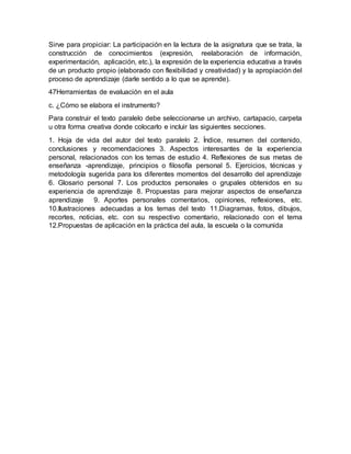 Sirve para propiciar: La participación en la lectura de la asignatura que se trata, la
construcción de conocimientos (expresión, reelaboración de información,
experimentación, aplicación, etc.), la expresión de la experiencia educativa a través
de un producto propio (elaborado con flexibilidad y creatividad) y la apropiación del
proceso de aprendizaje (darle sentido a lo que se aprende).
47Herramientas de evaluación en el aula
c. ¿Cómo se elabora el instrumento?
Para construir el texto paralelo debe seleccionarse un archivo, cartapacio, carpeta
u otra forma creativa donde colocarlo e incluir las siguientes secciones.
1. Hoja de vida del autor del texto paralelo 2. Índice, resumen del contenido,
conclusiones y recomendaciones 3. Aspectos interesantes de la experiencia
personal, relacionados con los temas de estudio 4. Reflexiones de sus metas de
enseñanza -aprendizaje, principios o filosofía personal 5. Ejercicios, técnicas y
metodología sugerida para los diferentes momentos del desarrollo del aprendizaje
6. Glosario personal 7. Los productos personales o grupales obtenidos en su
experiencia de aprendizaje 8. Propuestas para mejorar aspectos de enseñanza
aprendizaje 9. Aportes personales comentarios, opiniones, reflexiones, etc.
10.Ilustraciones adecuadas a los temas del texto 11.Diagramas, fotos, dibujos,
recortes, noticias, etc. con su respectivo comentario, relacionado con el tema
12.Propuestas de aplicación en la práctica del aula, la escuela o la comunida
 