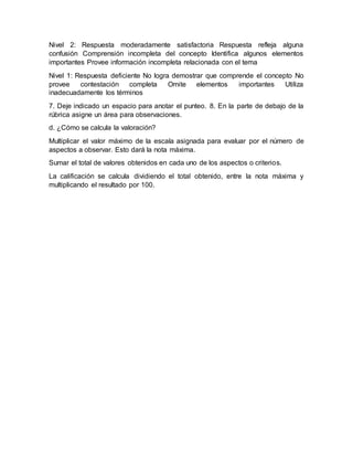 Nivel 2: Respuesta moderadamente satisfactoria Respuesta refleja alguna
confusión Comprensión incompleta del concepto Identifica algunos elementos
importantes Provee información incompleta relacionada con el tema
Nivel 1: Respuesta deficiente No logra demostrar que comprende el concepto No
provee contestación completa Omite elementos importantes Utiliza
inadecuadamente los términos
7. Deje indicado un espacio para anotar el punteo. 8. En la parte de debajo de la
rúbrica asigne un área para observaciones.
d. ¿Cómo se calcula la valoración?
Multiplicar el valor máximo de la escala asignada para evaluar por el número de
aspectos a observar. Esto dará la nota máxima.
Sumar el total de valores obtenidos en cada uno de los aspectos o criterios.
La calificación se calcula dividiendo el total obtenido, entre la nota máxima y
multiplicando el resultado por 100.
 