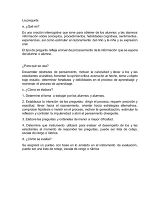 La pregunta
a. ¿Qué es?
Es una oración interrogativa que sirve para obtener de los alumnos y las alumnas
información sobre conceptos, procedimientos, habilidades cognitivas, sentimientos,
experiencias, así como estimular el razonamiento del niño y la niña y su expresión
oral.
El tipo de pregunta refleja el nivel de procesamiento de la información que se espera
del alumno o alumna.
¿Para qué se usa?
Desarrollar destrezas de pensamiento, motivar la curiosidad y llevar a los y las
estudiantes al análisis, fomentar la opinión crítica acerca de un hecho, tema u objeto
bajo estudio, determinar fortalezas y debilidades en el proceso de aprendizaje y
reorientar el proceso de aprendizaje.
c. ¿Cómo se elabora?
1. Determine el tema a trabajar por los alumnos y alumnas.
2. Establezca la intención de las preguntas: dirigir el proceso, requerir precisión y
exactitud, llevar hacia el razonamiento, orientar hacia estrategias alternativas,
comprobar hipótesis o insistir en el proceso, motivar la generalización, estimular la
reflexión y controlar la impulsividad o abrir el pensamiento divergente.
3. Elabore las preguntas y ordénelas de menor a mayor dificultad.
4. Determine que instrumento utilizará para evaluar el desempeño de los y las
estudiantes al momento de responder las preguntas, puede ser lista de cotejo,
escala de rango o rúbrica.
d. ¿Cómo se evalúa?
Se asignará un punteo con base en lo anotado en el instrumento de evaluación,
puede ser una lista de cotejo, escala de rango o rúbrica
 