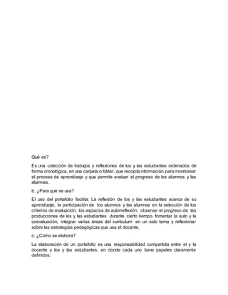 Qué es?
Es una colección de trabajos y reflexiones de los y las estudiantes ordenados de
forma cronológica, en una carpeta o fólder, que recopila información para monitorear
el proceso de aprendizaje y que permite evaluar el progreso de los alumnos y las
alumnas.
b. ¿Para qué se usa?
El uso del portafolio facilita: La reflexión de los y las estudiantes acerca de su
aprendizaje, la participación de los alumnos y las alumnas en la selección de los
criterios de evaluación, los espacios de autorreflexión, observar el progreso de las
producciones de los y las estudiantes durante cierto tiempo. fomentar la auto y la
coevaluación, integrar varias áreas del currículum en un solo tema y reflexionar
sobre las estrategias pedagógicas que usa el docente.
c. ¿Cómo se elabora?
La elaboración de un portafolio es una responsabilidad compartida entre el y la
docente y los y las estudiantes, en donde cada uno tiene papeles claramente
definidos:
 