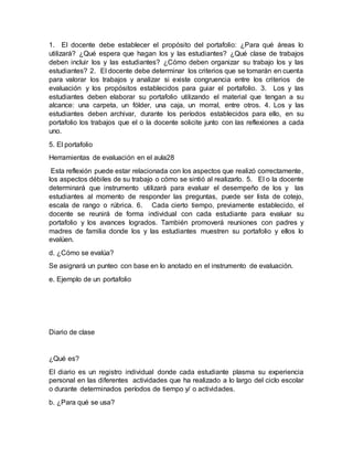 1. El docente debe establecer el propósito del portafolio: ¿Para qué áreas lo
utilizará? ¿Qué espera que hagan los y las estudiantes? ¿Qué clase de trabajos
deben incluir los y las estudiantes? ¿Cómo deben organizar su trabajo los y las
estudiantes? 2. El docente debe determinar los criterios que se tomarán en cuenta
para valorar los trabajos y analizar si existe congruencia entre los criterios de
evaluación y los propósitos establecidos para guiar el portafolio. 3. Los y las
estudiantes deben elaborar su portafolio utilizando el material que tengan a su
alcance: una carpeta, un fólder, una caja, un morral, entre otros. 4. Los y las
estudiantes deben archivar, durante los períodos establecidos para ello, en su
portafolio los trabajos que el o la docente solicite junto con las reflexiones a cada
uno.
5. El portafolio
Herramientas de evaluación en el aula28
Esta reflexión puede estar relacionada con los aspectos que realizó correctamente,
los aspectos débiles de su trabajo o cómo se sintió al realizarlo. 5. El o la docente
determinará que instrumento utilizará para evaluar el desempeño de los y las
estudiantes al momento de responder las preguntas, puede ser lista de cotejo,
escala de rango o rúbrica. 6. Cada cierto tiempo, previamente establecido, el
docente se reunirá de forma individual con cada estudiante para evaluar su
portafolio y los avances logrados. También promoverá reuniones con padres y
madres de familia donde los y las estudiantes muestren su portafolio y ellos lo
evalúen.
d. ¿Cómo se evalúa?
Se asignará un punteo con base en lo anotado en el instrumento de evaluación.
e. Ejemplo de un portafolio
Diario de clase
¿Qué es?
El diario es un registro individual donde cada estudiante plasma su experiencia
personal en las diferentes actividades que ha realizado a lo largo del ciclo escolar
o durante determinados períodos de tiempo y/ o actividades.
b. ¿Para qué se usa?
 