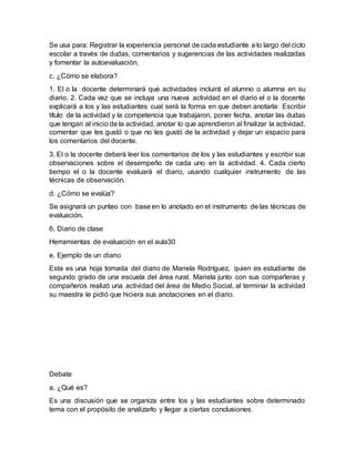 Se usa para: Registrar la experiencia personal de cada estudiante a lo largo del ciclo
escolar a través de dudas, comentarios y sugerencias de las actividades realizadas
y fomentar la autoevaluación.
c. ¿Cómo se elabora?
1. El o la docente determinará qué actividades incluirá el alumno o alumna en su
diario. 2. Cada vez que se incluya una nueva actividad en el diario el o la docente
explicará a los y las estudiantes cual será la forma en que deben anotarla: Escribir
título de la actividad y la competencia que trabajaron, poner fecha, anotar las dudas
que tengan al inicio de la actividad, anotar lo que aprendieron al finalizar la actividad,
comentar que les gustó o que no les gustó de la actividad y dejar un espacio para
los comentarios del docente.
3. El o la docente deberá leer los comentarios de los y las estudiantes y escribir sus
observaciones sobre el desempeño de cada uno en la actividad. 4. Cada cierto
tiempo el o la docente evaluará el diario, usando cualquier instrumento de las
técnicas de observación.
d. ¿Cómo se evalúa?
Se asignará un punteo con base en lo anotado en el instrumento de las técnicas de
evaluación.
6. Diario de clase
Herramientas de evaluación en el aula30
e. Ejemplo de un diario
Esta es una hoja tomada del diario de Mariela Rodríguez, quien es estudiante de
segundo grado de una escuela del área rural. Mariela junto con sus compañeras y
compañeros realizó una actividad del área de Medio Social, al terminar la actividad
su maestra le pidió que hiciera sus anotaciones en el diario.
Debate
a. ¿Qué es?
Es una discusión que se organiza entre los y las estudiantes sobre determinado
tema con el propósito de analizarlo y llegar a ciertas conclusiones.
 
