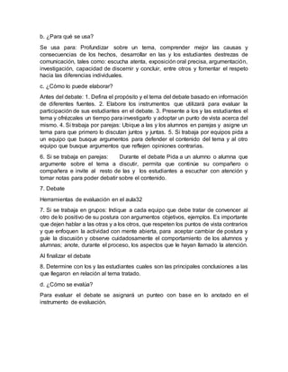 b. ¿Para qué se usa?
Se usa para: Profundizar sobre un tema, comprender mejor las causas y
consecuencias de los hechos, desarrollar en las y los estudiantes destrezas de
comunicación, tales como: escucha atenta, exposición oral precisa, argumentación,
investigación, capacidad de discernir y concluir, entre otros y fomentar el respeto
hacia las diferencias individuales.
c. ¿Cómo lo puede elaborar?
Antes del debate: 1. Defina el propósito y el tema del debate basado en información
de diferentes fuentes. 2. Elabore los instrumentos que utilizará para evaluar la
participación de sus estudiantes en el debate. 3. Presente a los y las estudiantes el
tema y ofrézcales un tiempo para investigarlo y adoptar un punto de vista acerca del
mismo. 4. Si trabaja por parejas: Ubique a las y los alumnos en parejas y asigne un
tema para que primero lo discutan juntos y juntas. 5. Si trabaja por equipos pida a
un equipo que busque argumentos para defender el contenido del tema y al otro
equipo que busque argumentos que reflejen opiniones contrarias.
6. Si se trabaja en parejas: Durante el debate Pida a un alumno o alumna que
argumente sobre el tema a discutir, permita que continúe su compañero o
compañera e invite al resto de las y los estudiantes a escuchar con atención y
tomar notas para poder debatir sobre el contenido.
7. Debate
Herramientas de evaluación en el aula32
7. Si se trabaja en grupos: Indique a cada equipo que debe tratar de convencer al
otro de lo positivo de su postura con argumentos objetivos, ejemplos. Es importante
que dejen hablar a las otras y a los otros, que respeten los puntos de vista contrarios
y que enfoquen la actividad con mente abierta, para aceptar cambiar de postura y
guíe la discusión y observe cuidadosamente el comportamiento de los alumnos y
alumnas; anote, durante el proceso, los aspectos que le hayan llamado la atención.
Al finalizar el debate
8. Determine con los y las estudiantes cuales son las principales conclusiones a las
que llegaron en relación al tema tratado.
d. ¿Cómo se evalúa?
Para evaluar el debate se asignará un punteo con base en lo anotado en el
instrumento de evaluación.
 